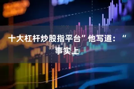 十大杠杆炒股指平台”　　他写道：“事实上