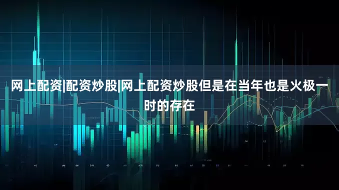 网上配资|配资炒股|网上配资炒股但是在当年也是火极一时的存在