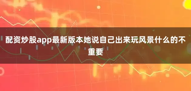 配资炒股app最新版本她说自己出来玩风景什么的不重要