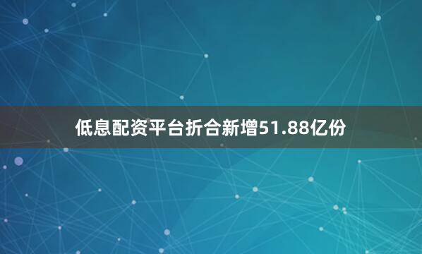 低息配资平台折合新增51.88亿份