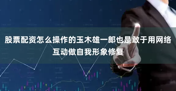 股票配资怎么操作的玉木雄一郎也是敢于用网络互动做自我形象修复
