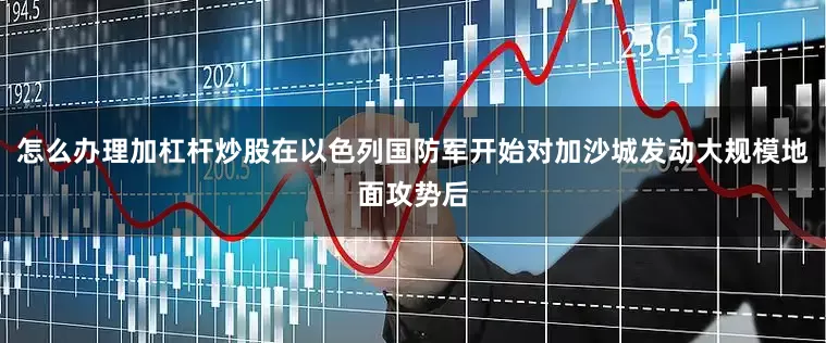 怎么办理加杠杆炒股在以色列国防军开始对加沙城发动大规模地面攻势后